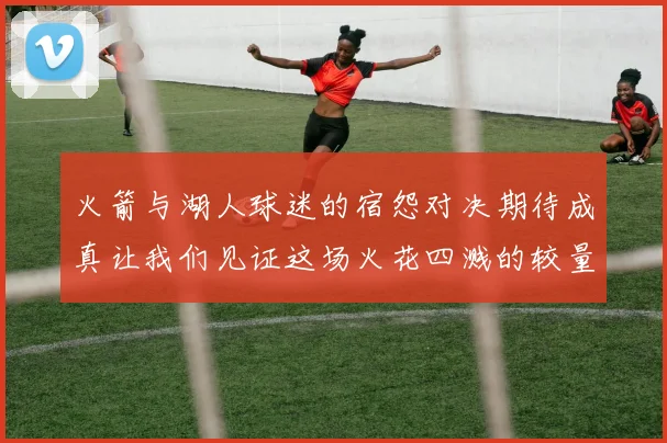 火箭与湖人球迷的宿怨对决期待成真让我们见证这场火花四溅的较量